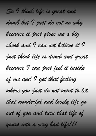 So I think life is great and
dumb but I just do not no why
because it just gives me a big
shook and I can not believe it I
just think life is dumb and great
because I can just feel it inside
of me and I get that feeling
where you just do not want to let
that wonderful and lovely life go
out of you and turn that life of
yours into a very bad life!!!
 