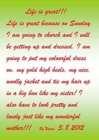 Life is great!!!
Life is great because on Sunday
I am going to church and I will
be getting up and dressed. I am
going to put my colourful dress
on, my gold high heels, my nice,
woolly jacket and tie my hair up
in a big bun like my sister! I
also have to look pretty and
lovely just like my wonderful
mother!!! By Naomi 3.8.2012
 