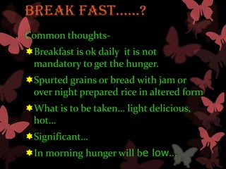 BREaK FaST……?
Common thoughts-
Breakfast is ok daily it is not
 mandatory to get the hunger.
Spurted grains or bread with jam or
 over night prepared rice in altered form
What is to be taken… light delicious,
 hot…
Significant…
In morning hunger will be low…
 
