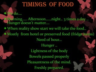 TIMINGS OF FOOD
We do….
Morning….. Afternoon……night.. 3 times a day ..
 Hunger doesn't matter….
When reality show start we will take the food..
Mostly from hotel or preserved food (fridge items)
                 Need of hour…
                    Hunger ..
              Lightness of the body
             Bowels passed properly
            Pleasantness of the mind.
                Freshly prepared.
 