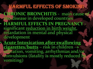 Harmful effects of smoking
• CHRONIC BRONCHITIS - main cause of
  this disease in developed countries
• HARMFUL EFFECTS IN PREGNANCY -
  significant reduction in birth weight,
  retardation in mental and physical
  development
• Acute Intoxication after swallowing
  cigarettes/butts – risk in children
  salivation, vomiting, arrhythmias and/or
  convulsions (fatality is mostly reduced by
  vomiting)
 