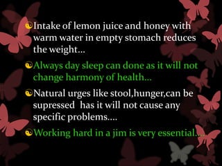 Intake of lemon juice and honey with
 warm water in empty stomach reduces
 the weight...
Always day sleep can done as it will not
 change harmony of health...
Natural urges like stool,hunger,can be
 supressed has it will not cause any
 specific problems....
Working hard in a jim is very essential....
 