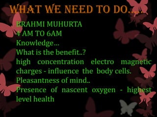 WHaT WE nEED TO DO…..
 BRAHMI MUHURTA
 4 AM TO 6AM
 Knowledge…
 What is the benefit..?
 high concentration electro magnetic
 charges - influence the body cells.
 Pleasantness of mind..
 Presence of nascent oxygen - highest
 level health
 