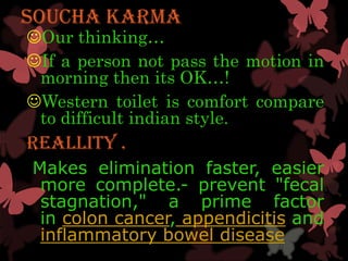 SOUCHA KARMA
Our thinking…
If a person not pass the motion in
 morning then its OK…!
Western toilet is comfort compare
 to difficult indian style.
Reallity .
Makes elimination faster, easier
 more complete.- prevent "fecal
 stagnation," a prime factor
 in colon cancer, appendicitis and
 inflammatory bowel disease
 