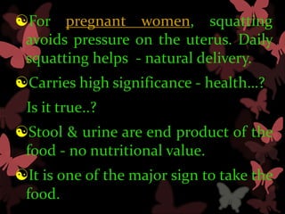 For pregnant women, squatting
 avoids pressure on the uterus. Daily
 squatting helps - natural delivery.
Carries high significance - health…?
 Is it true..?
Stool & urine are end product of the
 food - no nutritional value.
It is one of the major sign to take the
 food.
 