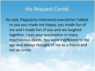 His Request Contd.He said, Pappu(my nickname) everytime I talked to you you made me happy, you made fun of me and I made fun of you and we laughed together. I was your accomplice in many mischievous deeds. You were indifferent to my age and always thought of me as a friend and not an uncle.