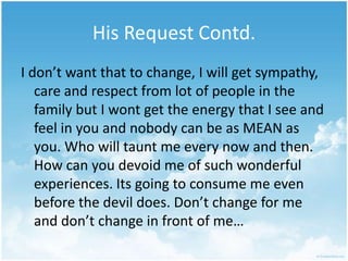 His Request Contd.I don’t want that to change, I will get sympathy, care and respect from lot of people in the family but I wont get the energy that I see and feel in you and nobody can be as MEAN as you. Who will taunt me every now and then. How can you devoid me of such wonderful experiences. Its going to consume me even before the devil does. Don’t change for me and don’t change in front of me…