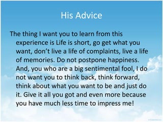 His AdviceThe thing I want you to learn from this experience is Life is short, go get what you want, don’t live a life of complaints, live a life of memories. Do not postpone happiness. And, you who are a big sentimental fool, I do not want you to think back, think forward, think about what you want to be and just do it. Give it all you got and even more because you have much less time to impress me! 