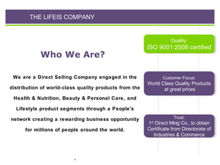 THE LIFEIS COMPANY

Quality:
Quality:

Who We Are?

ISO 9001:2008 certified
ISO 9001:2008 certified

We are a Direct Selling Company engaged in the

Customer Focus:
Customer Focus:

distribution of world-class quality products from the

World Class Quality Products
World Class Quality Products
at great prices
at great prices

Health & Nutrition, Beauty & Personal Care, and
Lifestyle product segments through a People's
network creating a rewarding business opportunity
for millions of people around the world.

.

Trust:
Trust:

11 Direct Mktg Co., to obtain
Direct Mktg Co., to obtain
Certificate from Directorate of
Certificate from Directorate of
Industries & Commerce
Industries & Commerce
stst

 