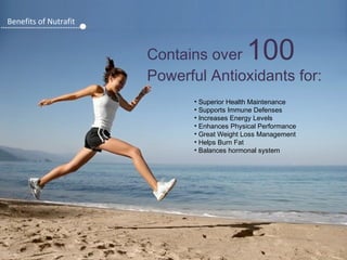 Benefits of Nutrafit

100

Contains over
Powerful Antioxidants for:
• Superior Health Maintenance
• Supports Immune Defenses
• Increases Energy Levels
• Enhances Physical Performance
• Great Weight Loss Management
• Helps Burn Fat
• Balances hormonal system

 