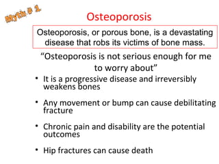 Osteoporosis
Osteoporosis, or porous bone, is a devastating
disease that robs its victims of bone mass.

“Osteoporosis is not serious enough for me
to worry about”

• It is a progressive disease and irreversibly
weakens bones

• Any movement or bump can cause debilitating
fracture
• Chronic pain and disability are the potential
outcomes
• Hip fractures can cause death

 
