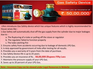  Lifeis introduces Gas Safety device which has unique features which is highly recommended for 
 Lifeis introduces Gas Safety device which has unique features which is highly recommended for 
House wives like :
House wives like :
1.Gas Safety will automatically shut-off the gas supply from the cylinder due to major leakages 
1.Gas Safety will automatically shut-off the gas supply from the cylinder due to major leakages 
due to :
due to :
a. The Rupturing of a tube or pulling off the stove or regulator
a. The Rupturing of a tube or pulling off the stove or regulator
b. The regulator failed to function properly
b. The regulator failed to function properly
c. The tube catching fire
c. The tube catching fire
2. Ensures safety from accidents occurring due to leakage of domestic LPG Gas.
2. Ensures safety from accidents occurring due to leakage of domestic LPG Gas.
3. Is duly approved by government of India after testing for all results.
3. Is duly approved by government of India after testing for all results.
4. Provides you a warranty of 3 years from the date of purchase.
4. Provides you a warranty of 3 years from the date of purchase.
5. Gas Safety Device life is up to 25 years.
5. Gas Safety Device life is up to 25 years.
6. Provides you an insurance of Rs. . 50,00,000 (Rupees Fifty Lacs
6. Provides you an insurance of Rs. . 50,00,000 (Rupees Fifty Lacs
7. Maintains the pressure supply of your LPG Gas.
7. Maintains the pressure supply of your LPG Gas.
8. Saves up to 20 percent of your LPG Gas.
8. Saves up to 20 percent of your LPG Gas.
Note : Insurance Copy can be viewed under Legal Resources in Website

 