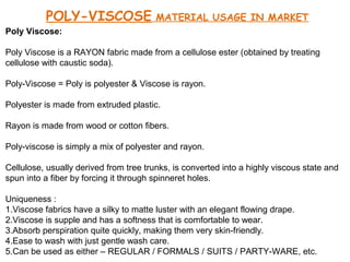 POLY-VISCOSE

MATERIAL USAGE IN MARKET

Poly Viscose:
Poly Viscose is a RAYON fabric made from a cellulose ester (obtained by treating
cellulose with caustic soda).
Poly-Viscose = Poly is polyester & Viscose is rayon.
Polyester is made from extruded plastic.
Rayon is made from wood or cotton fibers.
Poly-viscose is simply a mix of polyester and rayon.
Cellulose, usually derived from tree trunks, is converted into a highly viscous state and
spun into a fiber by forcing it through spinneret holes.
Uniqueness :
1.Viscose fabrics have a silky to matte luster with an elegant flowing drape.
2.Viscose is supple and has a softness that is comfortable to wear.
3.Absorb perspiration quite quickly, making them very skin-friendly.
4.Ease to wash with just gentle wash care.
5.Can be used as either – REGULAR / FORMALS / SUITS / PARTY-WARE, etc.

 