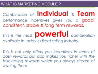 WHAT IS MARKETING MODULE ?

What is Hybrid DSA Business Plan?

Individual

Team

Combination of
&
performance incentives gives you a good,

consistent, stable & long term rewards.

powerful

This is the most
combination
available in today’s direct selling industry.
This is not only offers you incentives in terms of
cash rewards but also makes you richer with the
fascinating rewards which you always dream of
owning them

 
