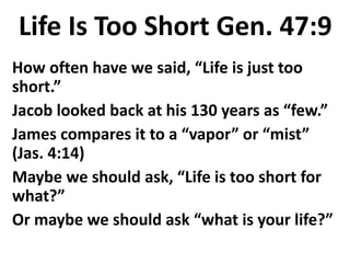 Life Is Too Short Gen. 47:9
How often have we said, “Life is just too
short.”
Jacob looked back at his 130 years as “few.”
James compares it to a “vapor” or “mist”
(Jas. 4:14)
Maybe we should ask, “Life is too short for
what?”
Or maybe we should ask “what is your life?”
 