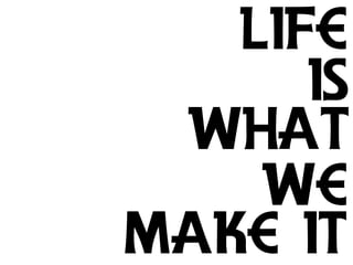 Life
      is
 What
    We
Make it
 