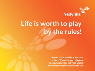 Life is worth to play
         by the rules!


               Project: VOLVO Life is worth it!
               Client: Winner Imports (Volvo)
            Idea & Execution: Yedynka Digital
         Time frame: October-November 2011
 