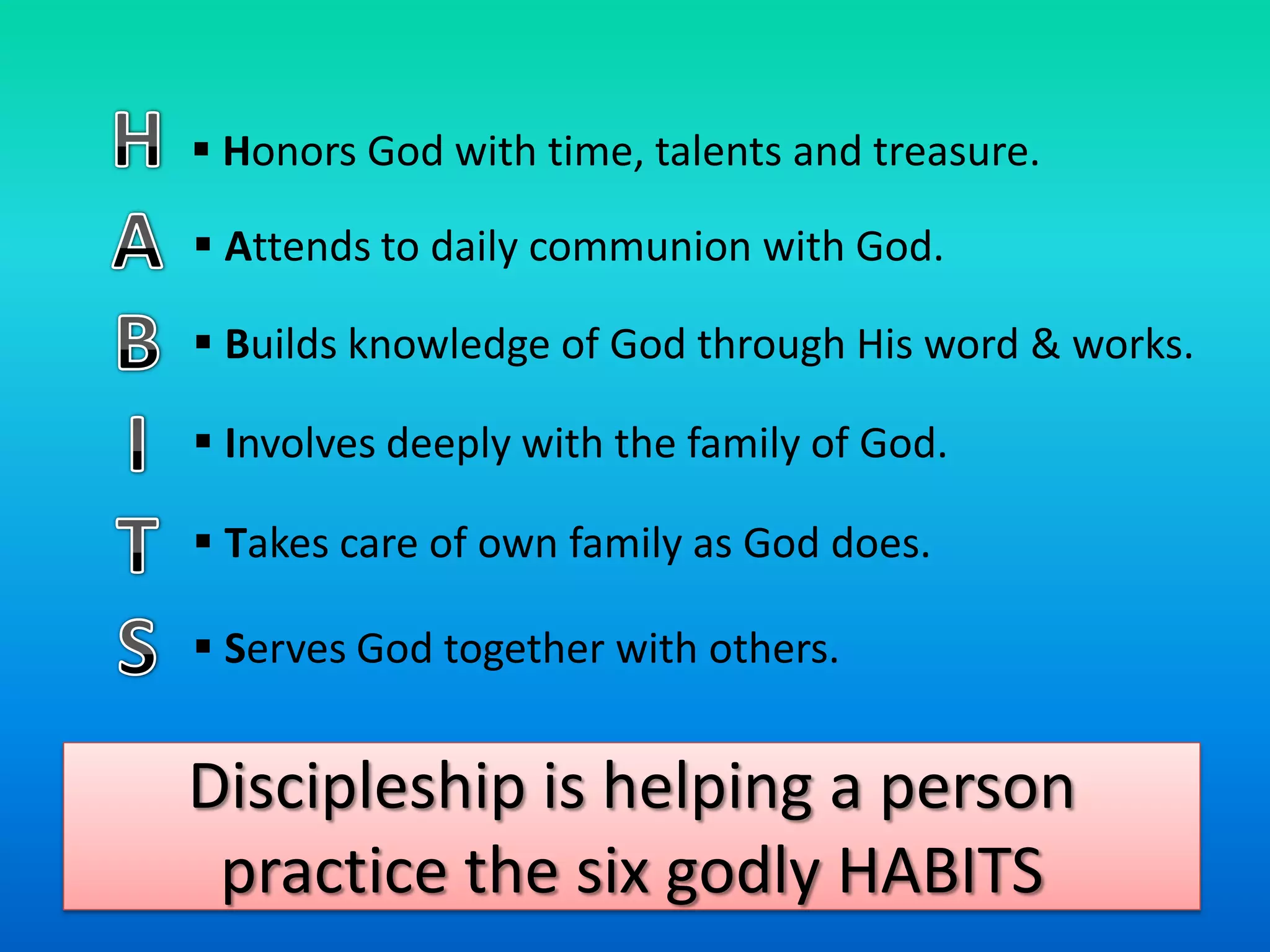  Honors God with time, talents and treasure.

 Attends to daily communion with God.

 Builds knowledge of God through His word & works.

 Involves deeply with the family of God.

 Takes care of own family as God does.

 Serves God together with others.


Discipleship is helping a person
 practice the six godly HABITS
 