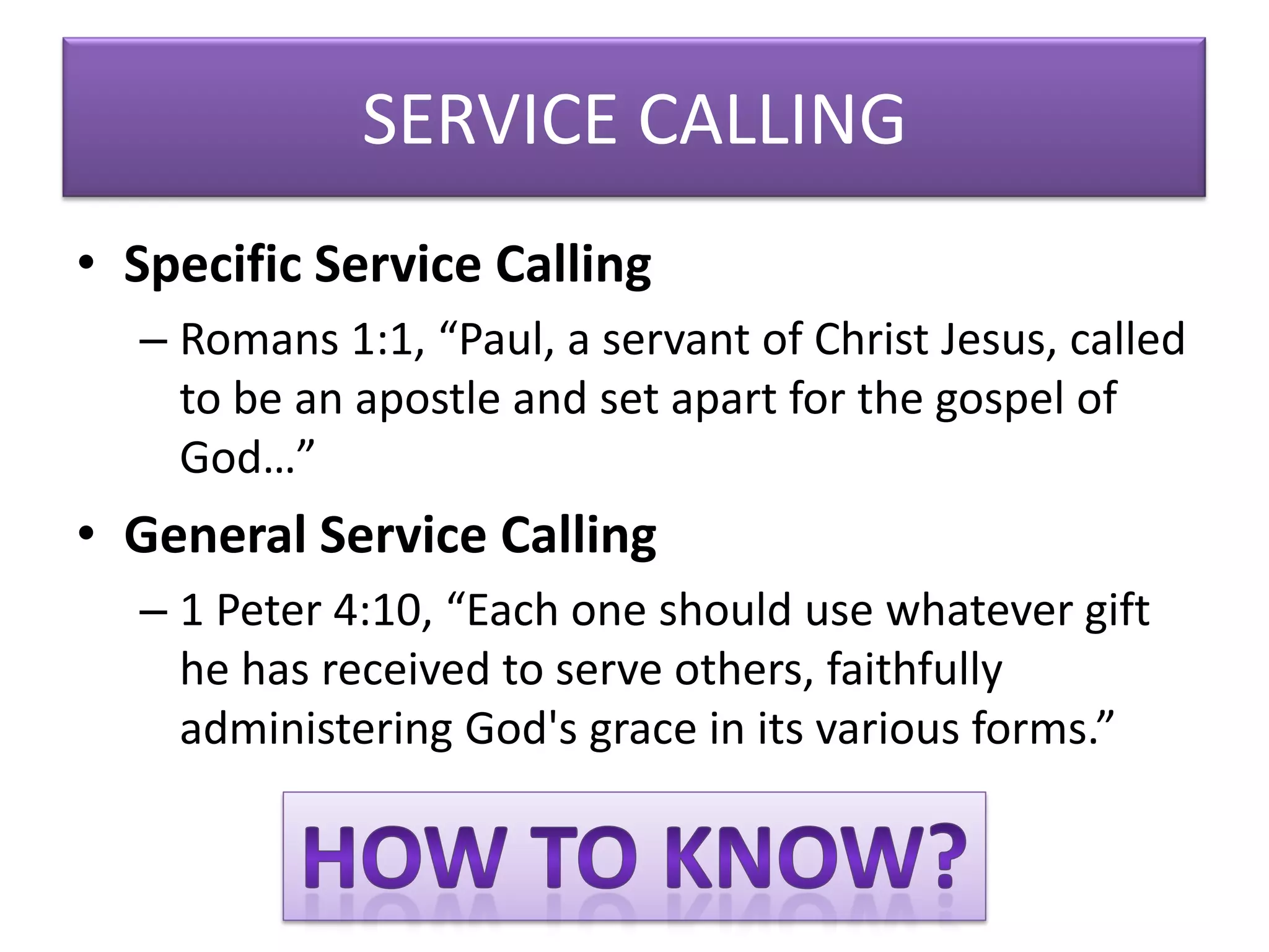 SERVICE CALLING
• Specific Service Calling
  – Romans 1:1, “Paul, a servant of Christ Jesus, called
    to be an apostle and set apart for the gospel of
    God…”
• General Service Calling
  – 1 Peter 4:10, “Each one should use whatever gift
    he has received to serve others, faithfully
    administering God's grace in its various forms.”
 