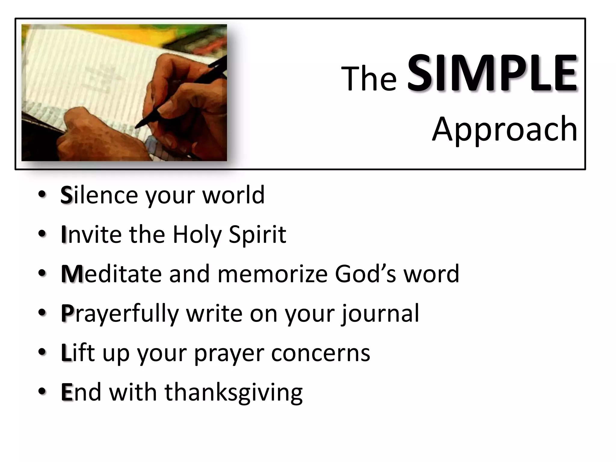 The SIMPLE
                                Approach
•   Silence your world
•   Invite the Holy Spirit
•   Meditate and memorize God’s word
•   Prayerfully write on your journal
•   Lift up your prayer concerns
•   End with thanksgiving
 