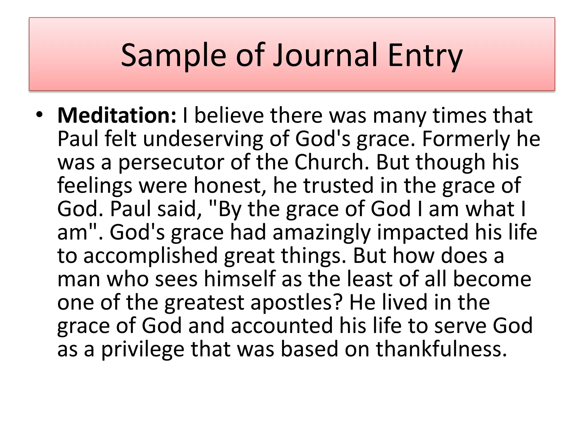 Sample of Journal Entry
• Meditation: I believe there was many times that
  Paul felt undeserving of God's grace. Formerly he
  was a persecutor of the Church. But though his
  feelings were honest, he trusted in the grace of
  God. Paul said, "By the grace of God I am what I
  am". God's grace had amazingly impacted his life
  to accomplished great things. But how does a
  man who sees himself as the least of all become
  one of the greatest apostles? He lived in the
  grace of God and accounted his life to serve God
  as a privilege that was based on thankfulness.
 