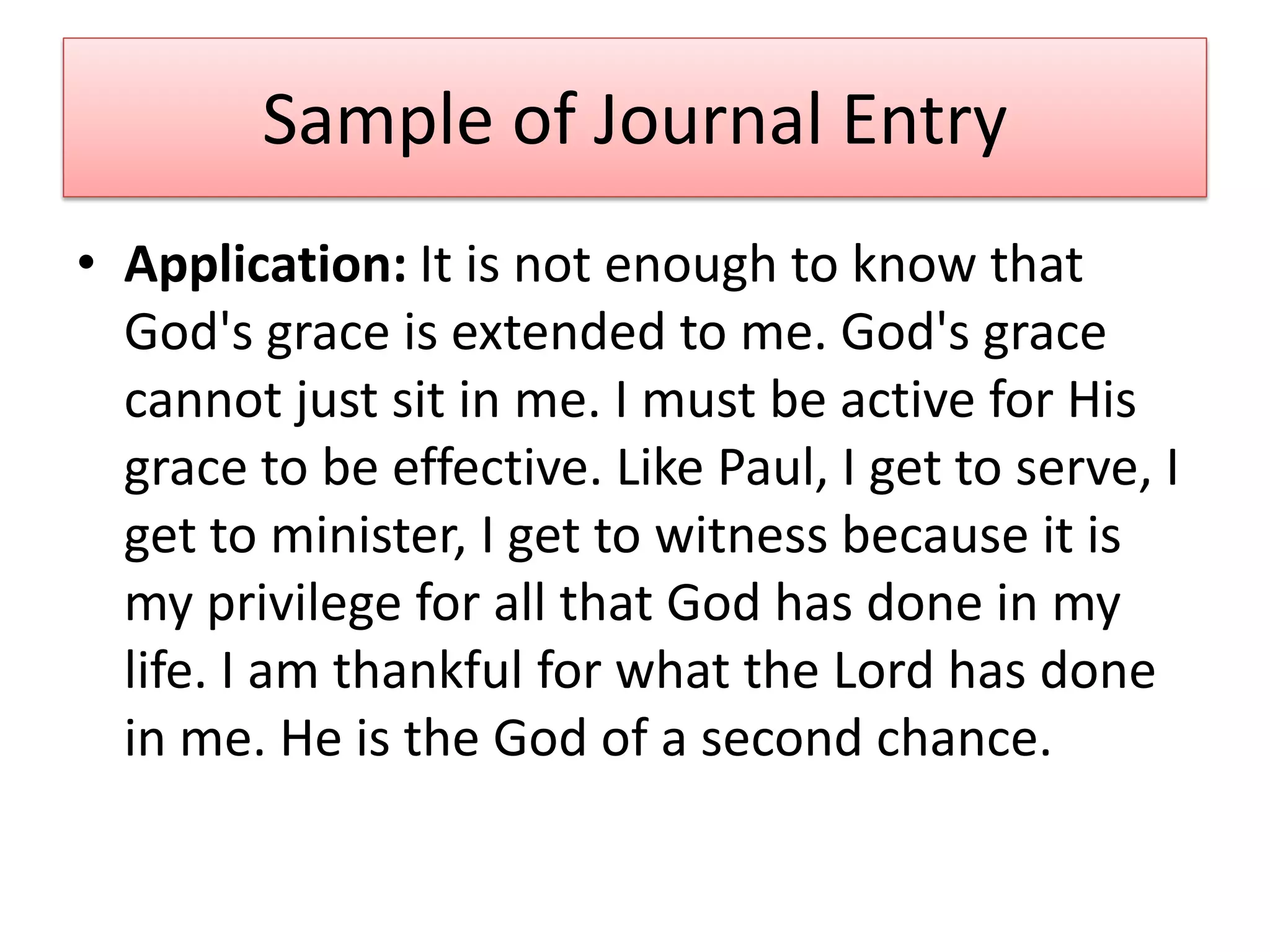 Sample of Journal Entry
• Application: It is not enough to know that
  God's grace is extended to me. God's grace
  cannot just sit in me. I must be active for His
  grace to be effective. Like Paul, I get to serve, I
  get to minister, I get to witness because it is
  my privilege for all that God has done in my
  life. I am thankful for what the Lord has done
  in me. He is the God of a second chance.
 