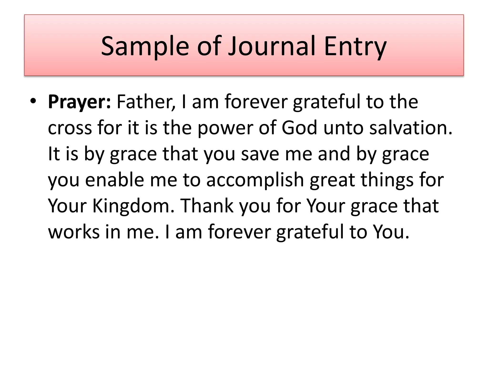 Sample of Journal Entry
• Prayer: Father, I am forever grateful to the
  cross for it is the power of God unto salvation.
  It is by grace that you save me and by grace
  you enable me to accomplish great things for
  Your Kingdom. Thank you for Your grace that
  works in me. I am forever grateful to You.
 