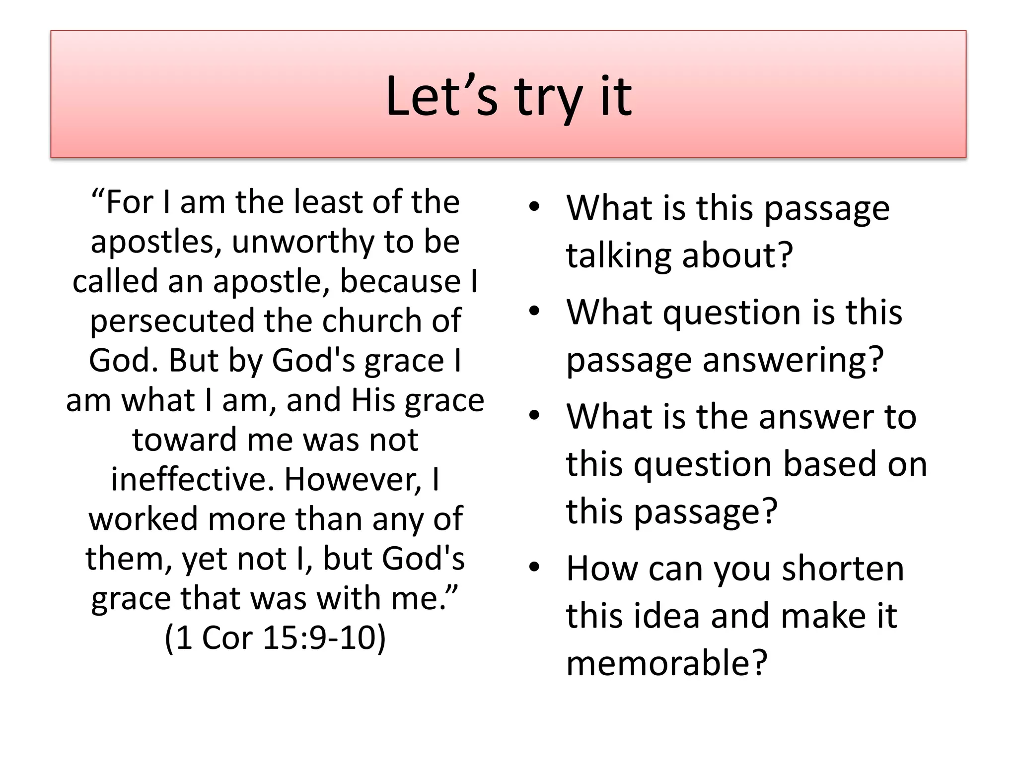 Let’s try it
 “For I am the least of the    • What is this passage
 apostles, unworthy to be        talking about?
called an apostle, because I
 persecuted the church of      • What question is this
 God. But by God's grace I       passage answering?
am what I am, and His grace    • What is the answer to
     toward me was not
   ineffective. However, I       this question based on
 worked more than any of         this passage?
 them, yet not I, but God's    • How can you shorten
 grace that was with me.”
                                 this idea and make it
       (1 Cor 15:9-10)
                                 memorable?
 