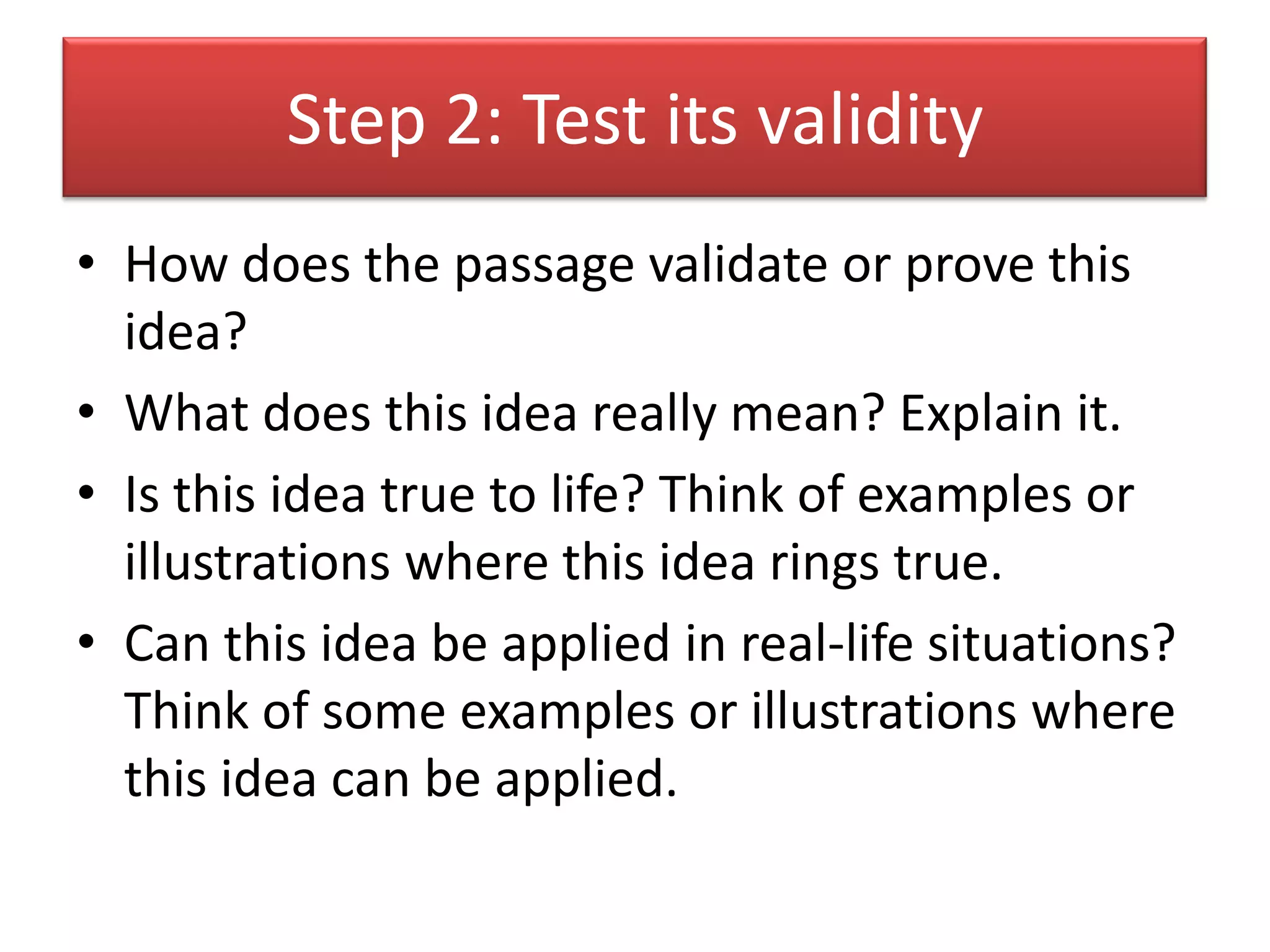 Step 2: Test its validity
• How does the passage validate or prove this
  idea?
• What does this idea really mean? Explain it.
• Is this idea true to life? Think of examples or
  illustrations where this idea rings true.
• Can this idea be applied in real-life situations?
  Think of some examples or illustrations where
  this idea can be applied.
 