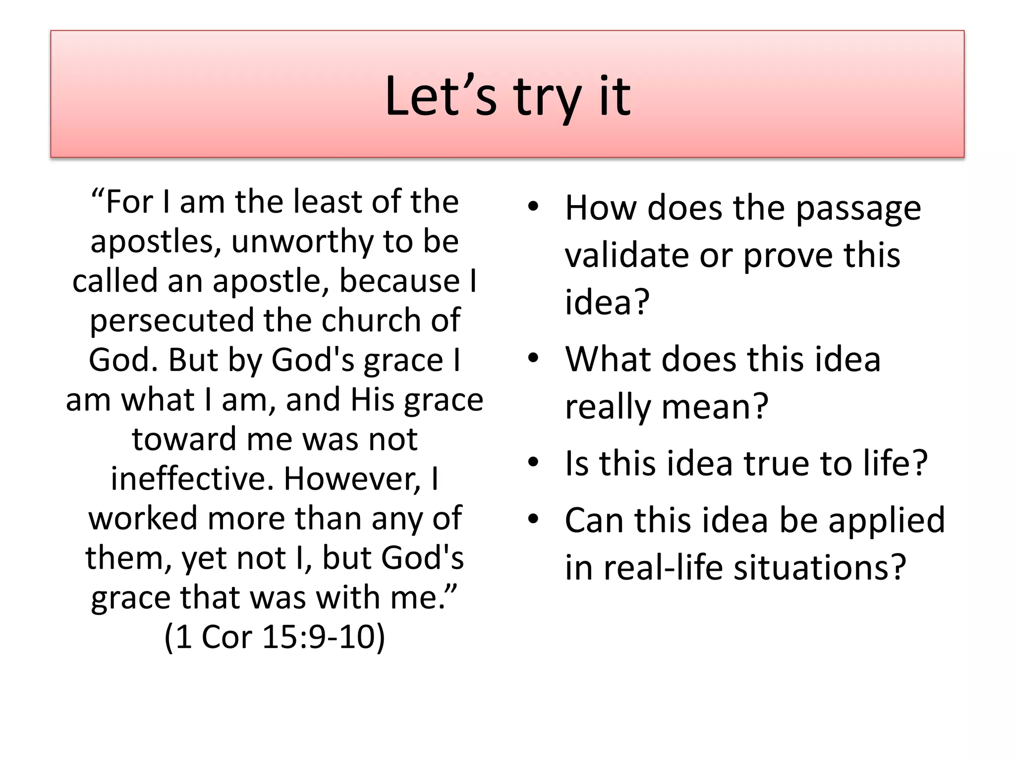Let’s try it
 “For I am the least of the    • How does the passage
 apostles, unworthy to be        validate or prove this
called an apostle, because I
 persecuted the church of        idea?
 God. But by God's grace I     • What does this idea
am what I am, and His grace      really mean?
     toward me was not
   ineffective. However, I     • Is this idea true to life?
 worked more than any of       • Can this idea be applied
 them, yet not I, but God's      in real-life situations?
 grace that was with me.”
       (1 Cor 15:9-10)
 