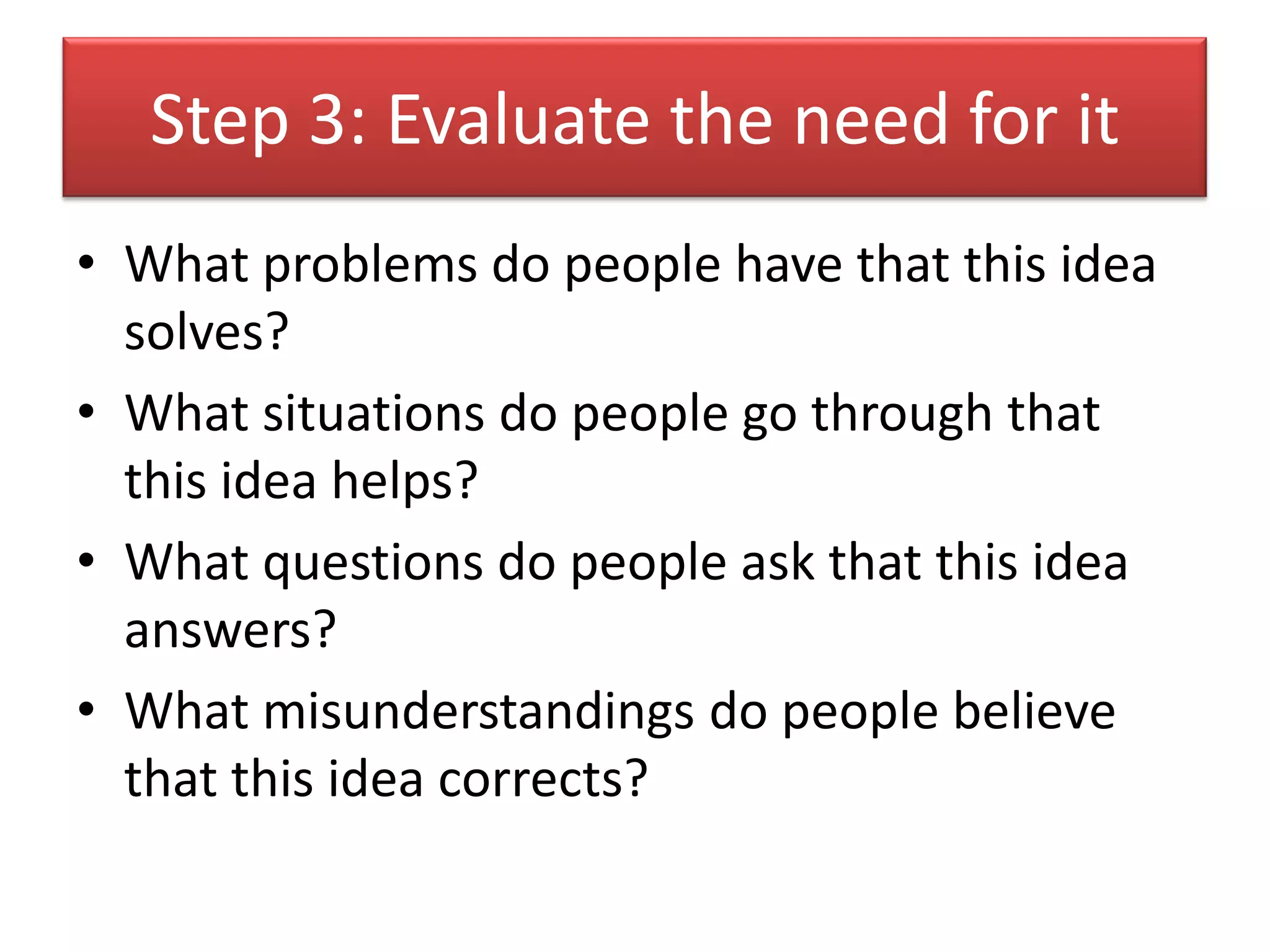 Step 3: Evaluate the need for it
• What problems do people have that this idea
  solves?
• What situations do people go through that
  this idea helps?
• What questions do people ask that this idea
  answers?
• What misunderstandings do people believe
  that this idea corrects?
 