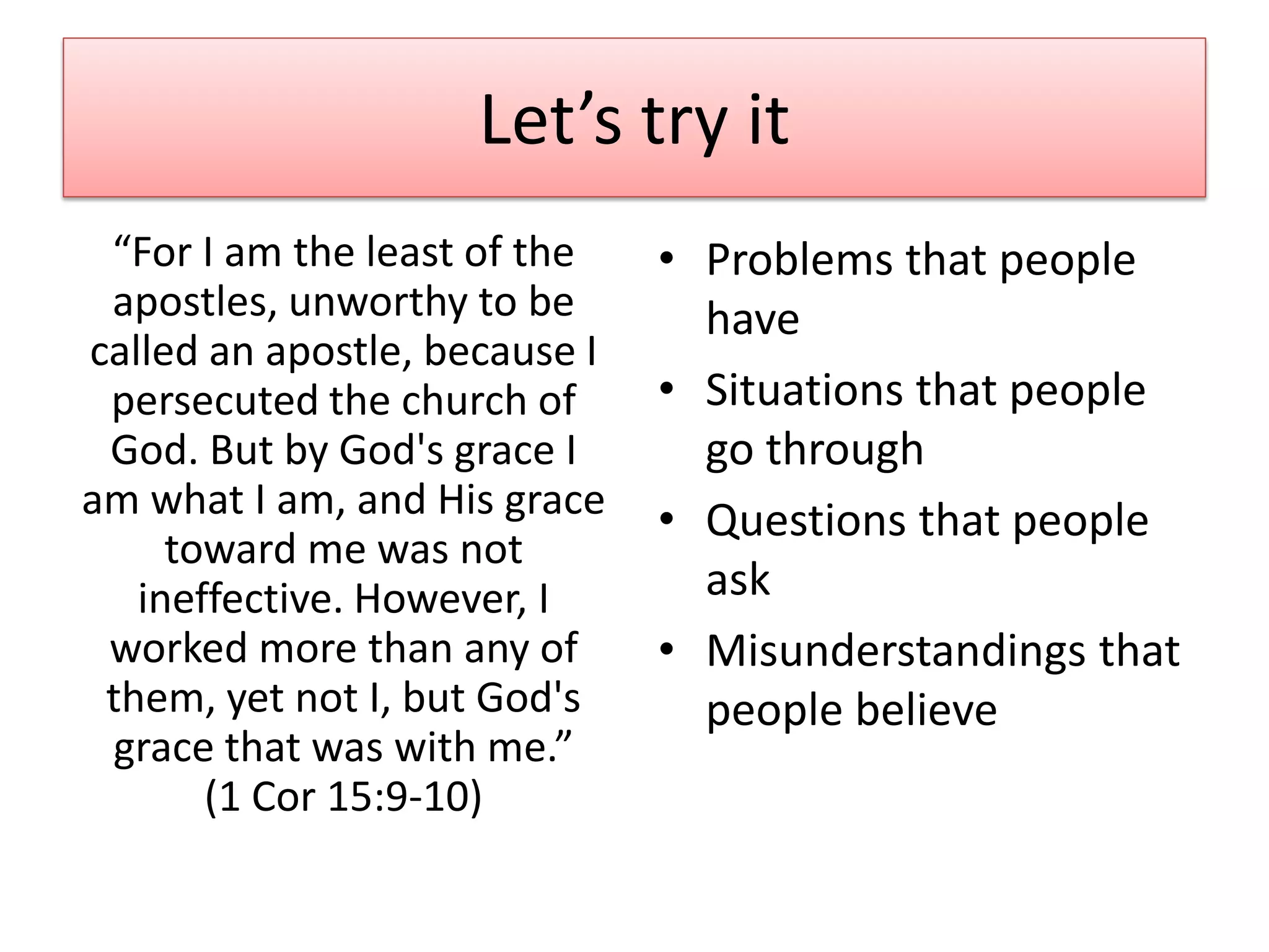 Let’s try it
 “For I am the least of the    • Problems that people
 apostles, unworthy to be        have
called an apostle, because I
 persecuted the church of      • Situations that people
 God. But by God's grace I       go through
am what I am, and His grace    • Questions that people
     toward me was not
   ineffective. However, I       ask
 worked more than any of       • Misunderstandings that
 them, yet not I, but God's      people believe
 grace that was with me.”
       (1 Cor 15:9-10)
 