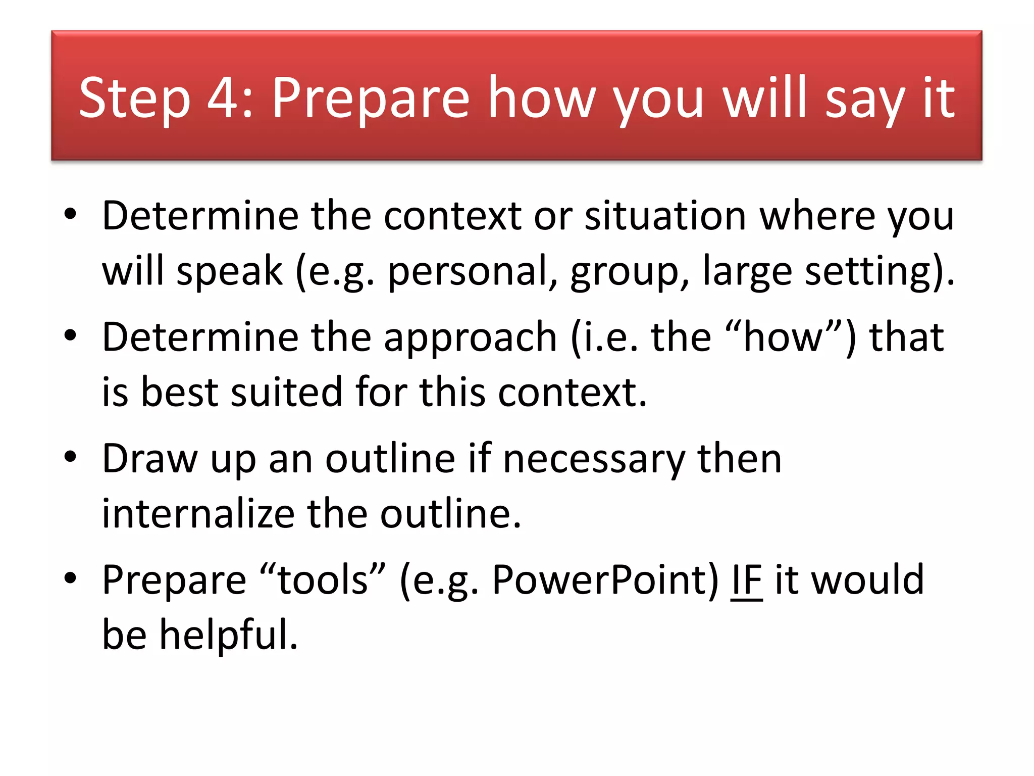 Step 4: Prepare how you will say it
• Determine the context or situation where you
  will speak (e.g. personal, group, large setting).
• Determine the approach (i.e. the “how”) that
  is best suited for this context.
• Draw up an outline if necessary then
  internalize the outline.
• Prepare “tools” (e.g. PowerPoint) IF it would
  be helpful.
 