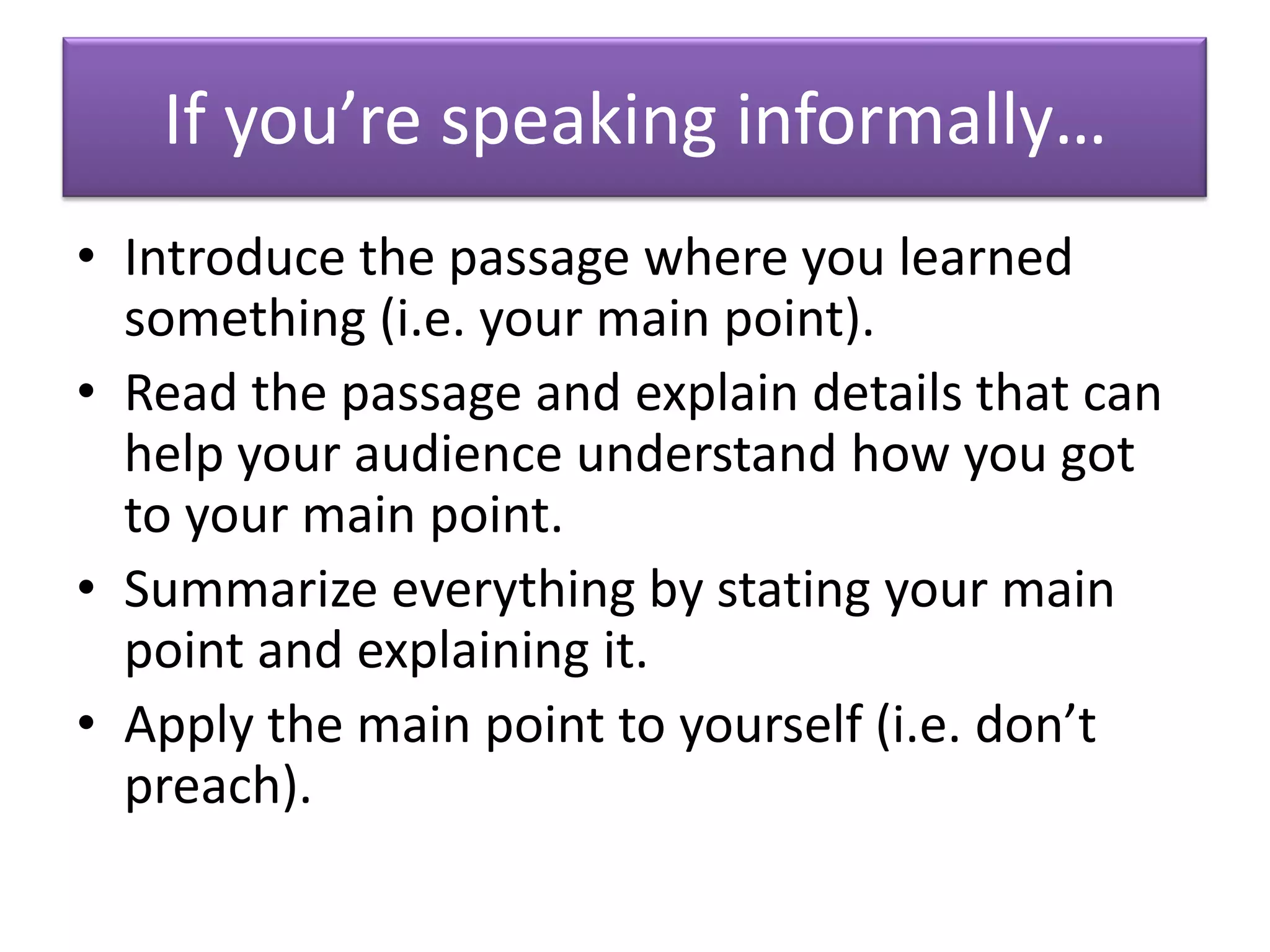 If you’re speaking informally…
• Introduce the passage where you learned
  something (i.e. your main point).
• Read the passage and explain details that can
  help your audience understand how you got
  to your main point.
• Summarize everything by stating your main
  point and explaining it.
• Apply the main point to yourself (i.e. don’t
  preach).
 