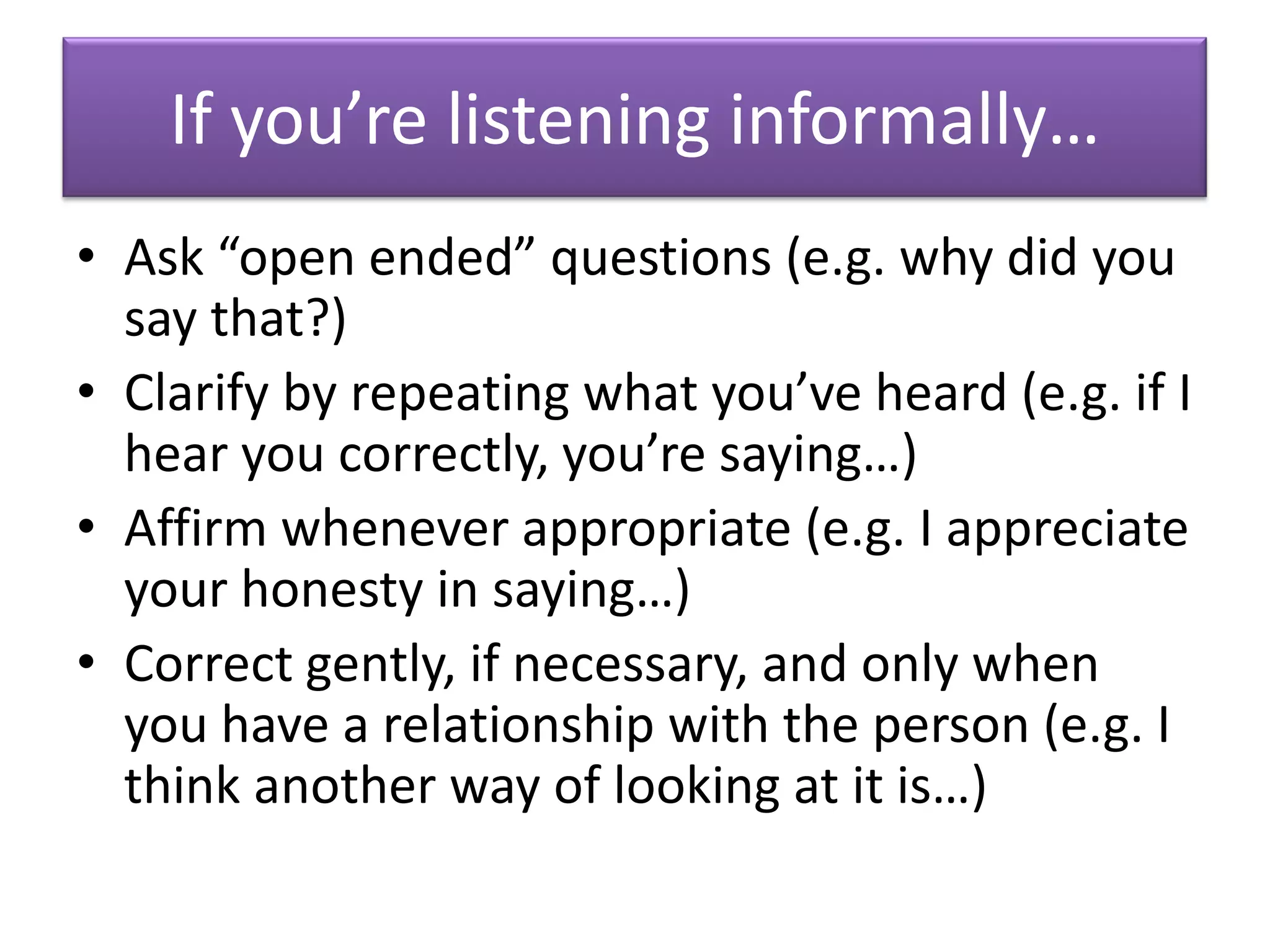If you’re listening informally…
• Ask “open ended” questions (e.g. why did you
  say that?)
• Clarify by repeating what you’ve heard (e.g. if I
  hear you correctly, you’re saying…)
• Affirm whenever appropriate (e.g. I appreciate
  your honesty in saying…)
• Correct gently, if necessary, and only when
  you have a relationship with the person (e.g. I
  think another way of looking at it is…)
 