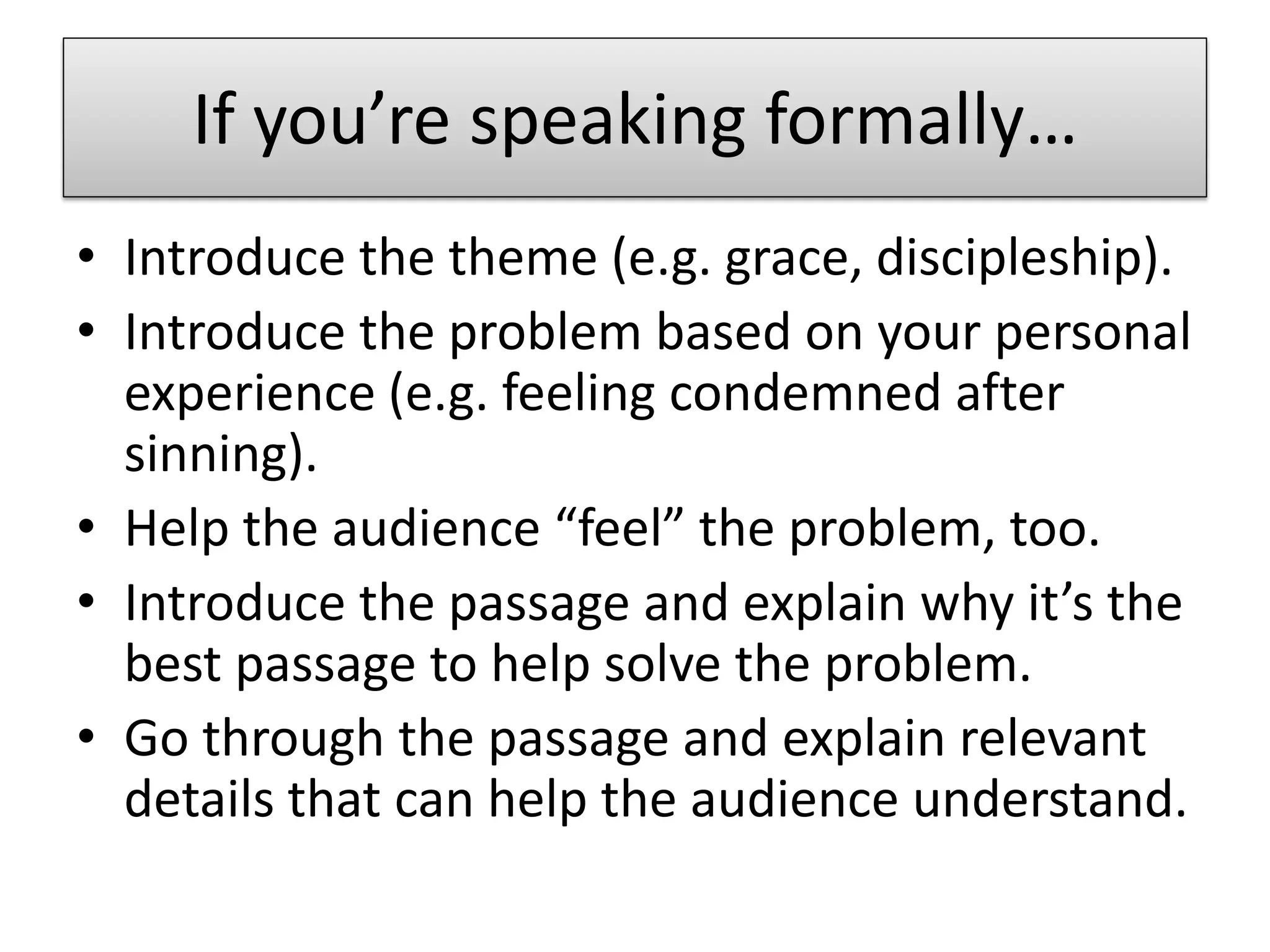 If you’re speaking formally…
• Introduce the theme (e.g. grace, discipleship).
• Introduce the problem based on your personal
  experience (e.g. feeling condemned after
  sinning).
• Help the audience “feel” the problem, too.
• Introduce the passage and explain why it’s the
  best passage to help solve the problem.
• Go through the passage and explain relevant
  details that can help the audience understand.
 