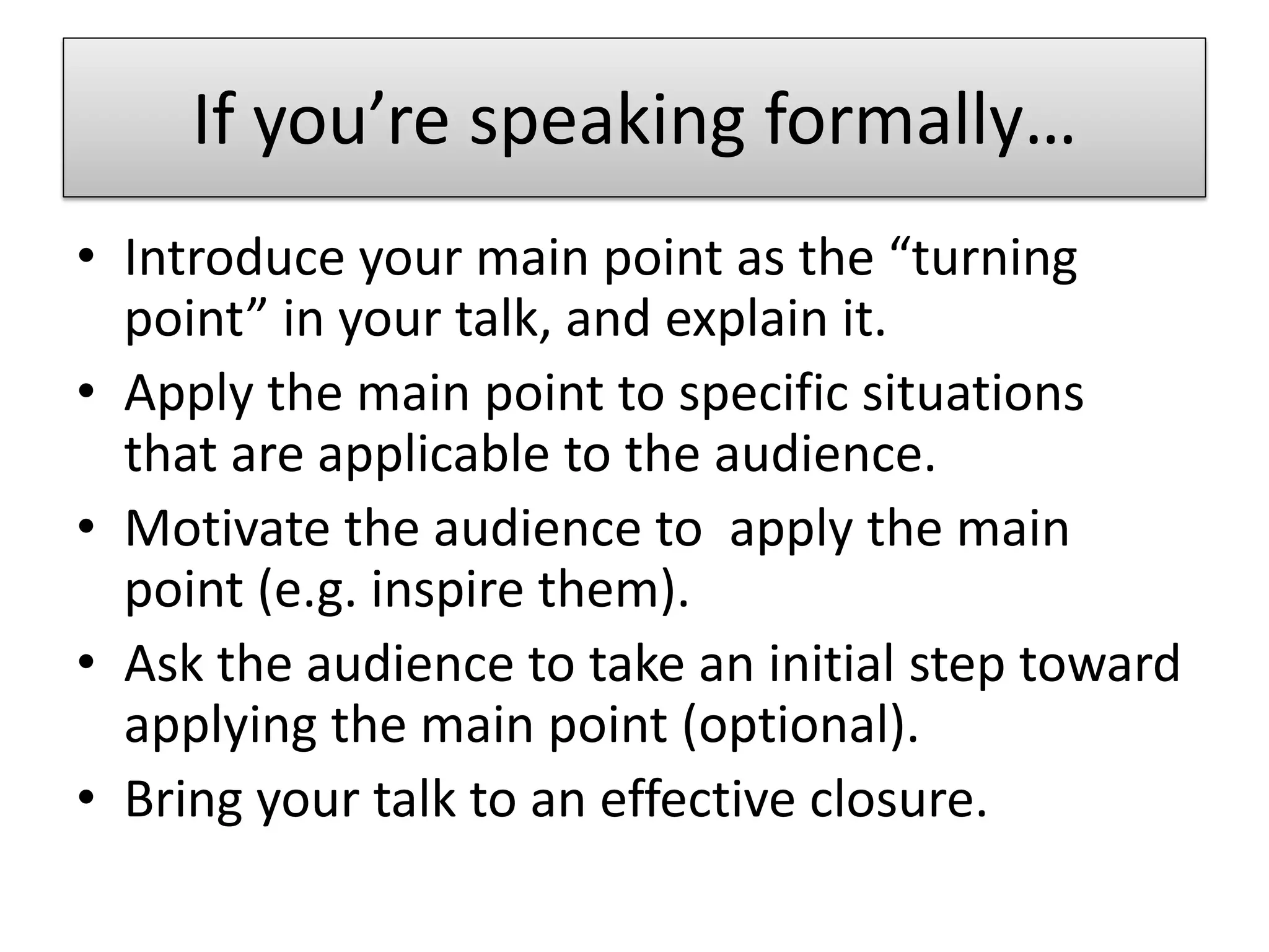 If you’re speaking formally…
• Introduce your main point as the “turning
  point” in your talk, and explain it.
• Apply the main point to specific situations
  that are applicable to the audience.
• Motivate the audience to apply the main
  point (e.g. inspire them).
• Ask the audience to take an initial step toward
  applying the main point (optional).
• Bring your talk to an effective closure.
 