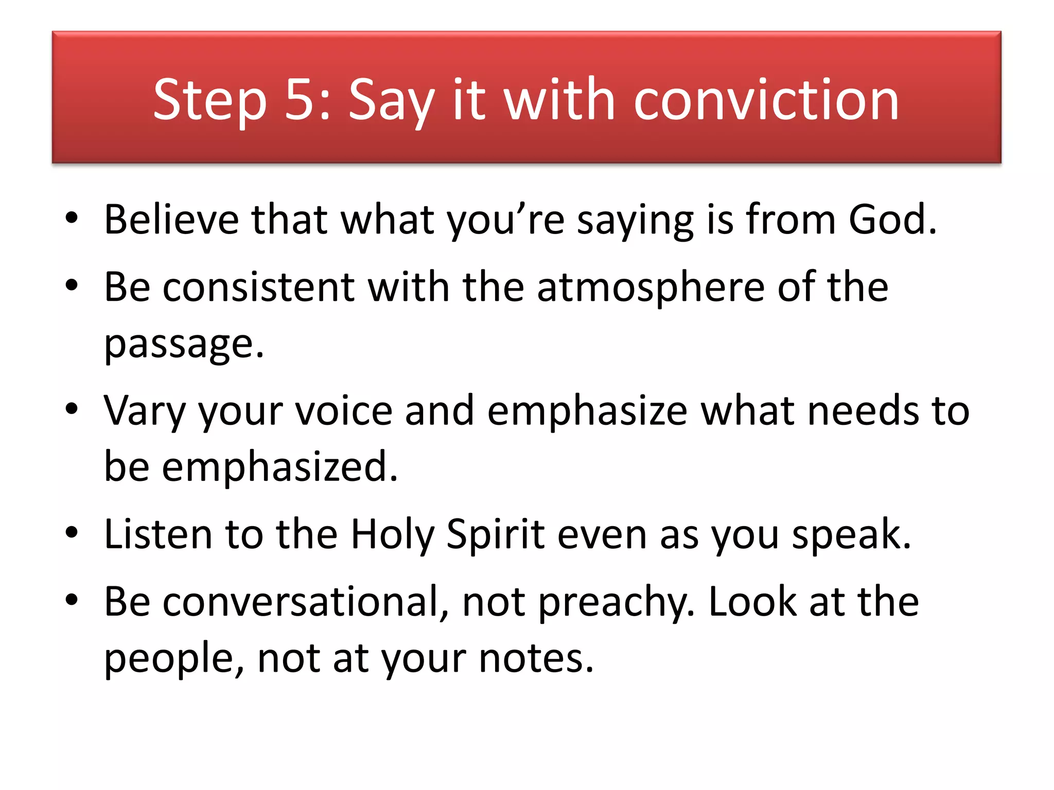 Step 5: Say it with conviction
• Believe that what you’re saying is from God.
• Be consistent with the atmosphere of the
  passage.
• Vary your voice and emphasize what needs to
  be emphasized.
• Listen to the Holy Spirit even as you speak.
• Be conversational, not preachy. Look at the
  people, not at your notes.
 
