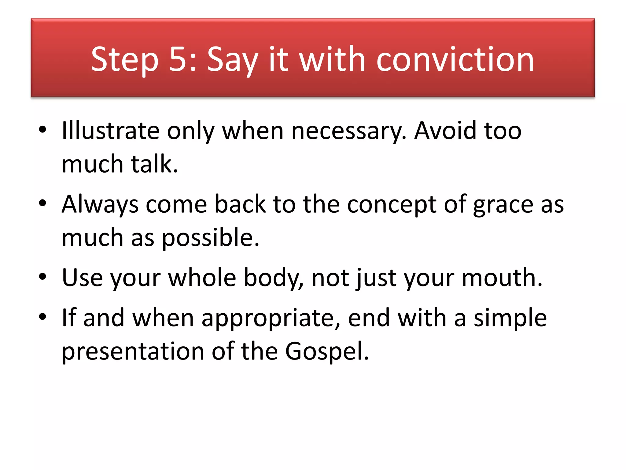 Step 5: Say it with conviction
• Illustrate only when necessary. Avoid too
  much talk.
• Always come back to the concept of grace as
  much as possible.
• Use your whole body, not just your mouth.
• If and when appropriate, end with a simple
  presentation of the Gospel.
 