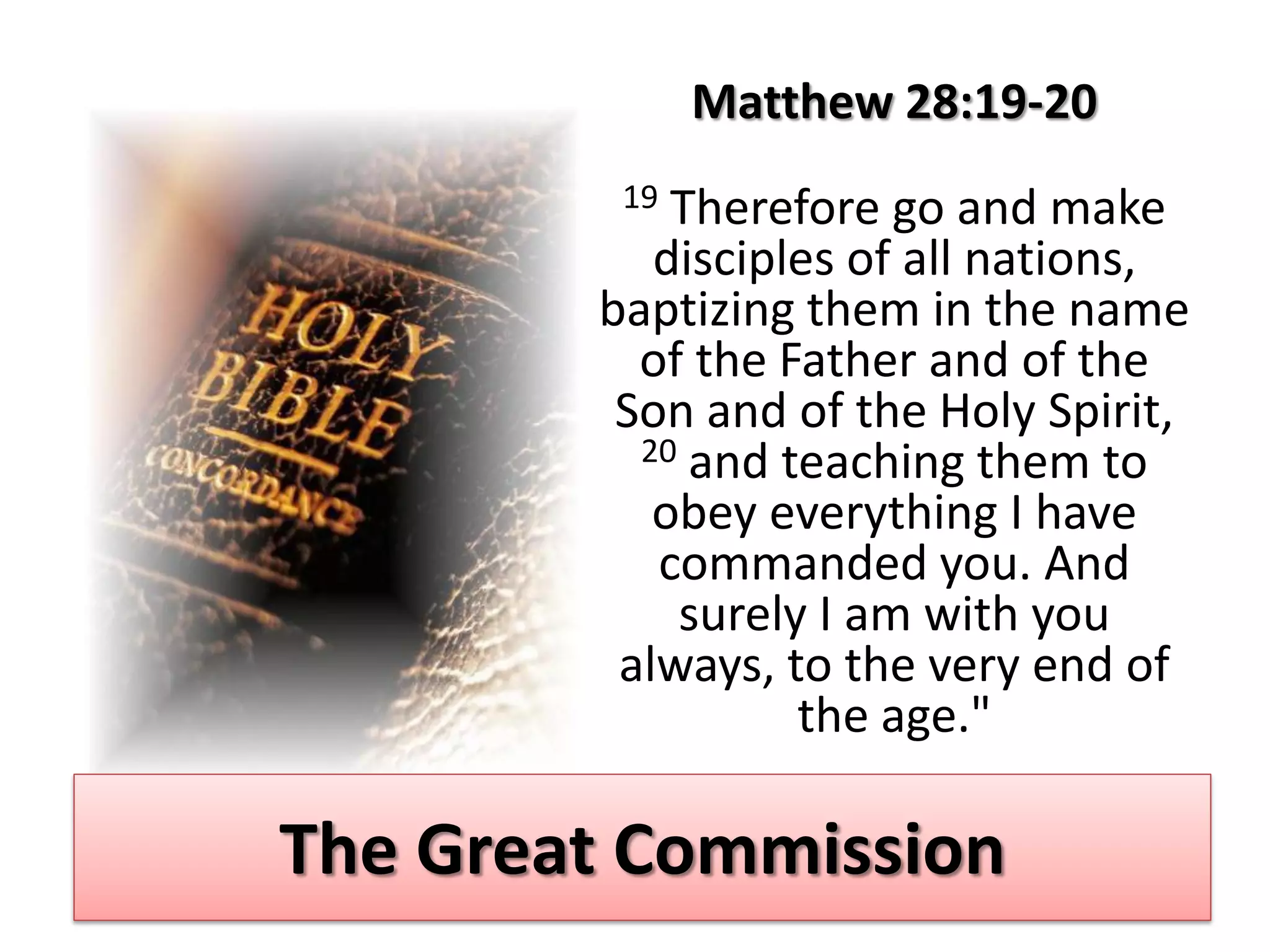 Matthew 28:19-20
         19 Therefore go and make
           disciples of all nations,
        baptizing them in the name
          of the Father and of the
         Son and of the Holy Spirit,
          20 and teaching them to
           obey everything I have
           commanded you. And
            surely I am with you
         always, to the very end of
                  the age."

The Great Commission
 