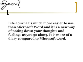 Life Journal is much more easier to use than Microsoft Word and it is a new way of noting down your thoughts and feelings as you go along. It is more of a diary compared to Microsoft word.  