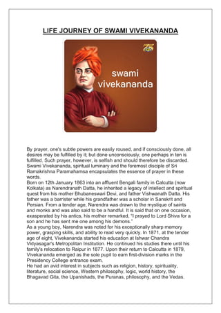 LIFE JOURNEY OF SWAMI VIVEKANANDA
By prayer, one's subtle powers are easily roused, and if consciously done, all
desires may be fulfilled by it; but done unconsciously, one perhaps in ten is
fulfilled. Such prayer, however, is selfish and should therefore be discarded.
Swami Vivekananda, spiritual luminary and the foremost disciple of Sri
Ramakrishna Paramahamsa encapsulates the essence of prayer in these
words.
Born on 12th January 1863 into an affluent Bengali family in Calcutta (now
Kolkata) as Narendranath Datta, he inherited a legacy of intellect and spiritual
quest from his mother Bhubaneswari Devi, and father Vishwanath Datta. His
father was a barrister while his grandfather was a scholar in Sanskrit and
Persian. From a tender age, Narendra was drawn to the mystique of saints
and monks and was also said to be a handful. It is said that on one occasion,
exasperated by his antics, his mother remarked, “I prayed to Lord Shiva for a
son and he has sent me one among his demons.”
As a young boy, Narendra was noted for his exceptionally sharp memory
power, grasping skills, and ability to read very quickly. In 1871, at the tender
age of eight, Vivekananda started his education at Ishwar Chandra
Vidyasagar's Metropolitan Institution. He continued his studies there until his
family's relocation to Raipur in 1877. Upon their return to Calcutta in 1879,
Vivekananda emerged as the sole pupil to earn first-division marks in the
Presidency College entrance exam.
He had an avid interest in subjects such as religion, history, spirituality,
literature, social science, Western philosophy, logic, world history, the
Bhagavad Gita, the Upanishads, the Puranas, philosophy, and the Vedas.
 
