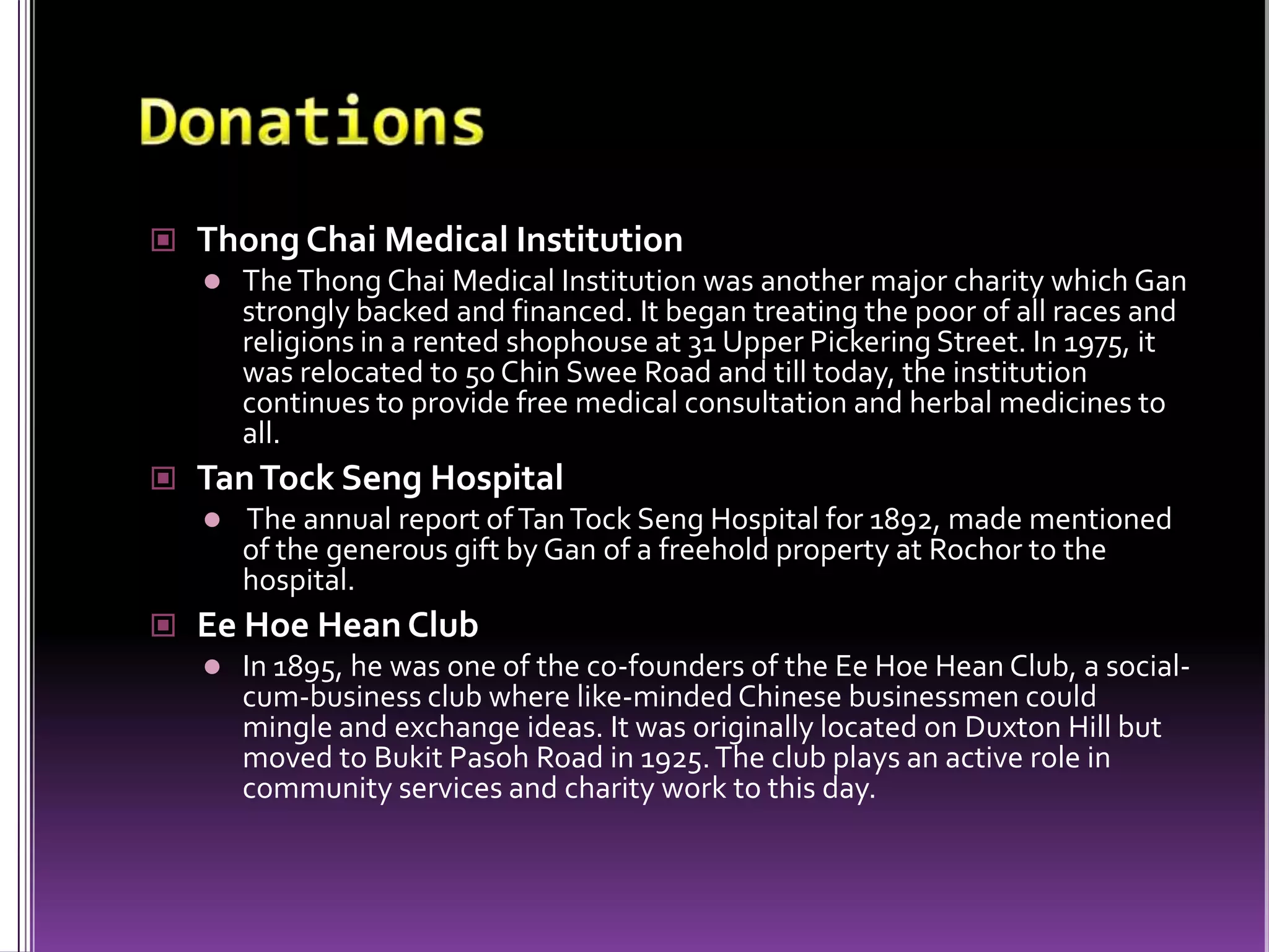 DonationsThong Chai Medical InstitutionThe Thong Chai Medical Institution was another major charity which Gan strongly backed and financed. It began treating the poor of all races and religions in a rented shophouse at 31 Upper Pickering Street. In 1975, it was relocated to 50 Chin Swee Road and till today, the institution continues to provide free medical consultation and herbal medicines to all.Tan Tock Seng Hospital The annual report of Tan Tock Seng Hospital for 1892, made mentioned of the generous gift by Gan of a freehold property at Rochor to the hospital.Ee Hoe Hean ClubIn 1895, he was one of the co-founders of the Ee Hoe Hean Club, a social-cum-business club where like-minded Chinese businessmen could mingle and exchange ideas. It was originally located on DuxtonHill but moved to Bukit Pasoh Road in 1925. The club plays an active role in community services and charity work to this day.