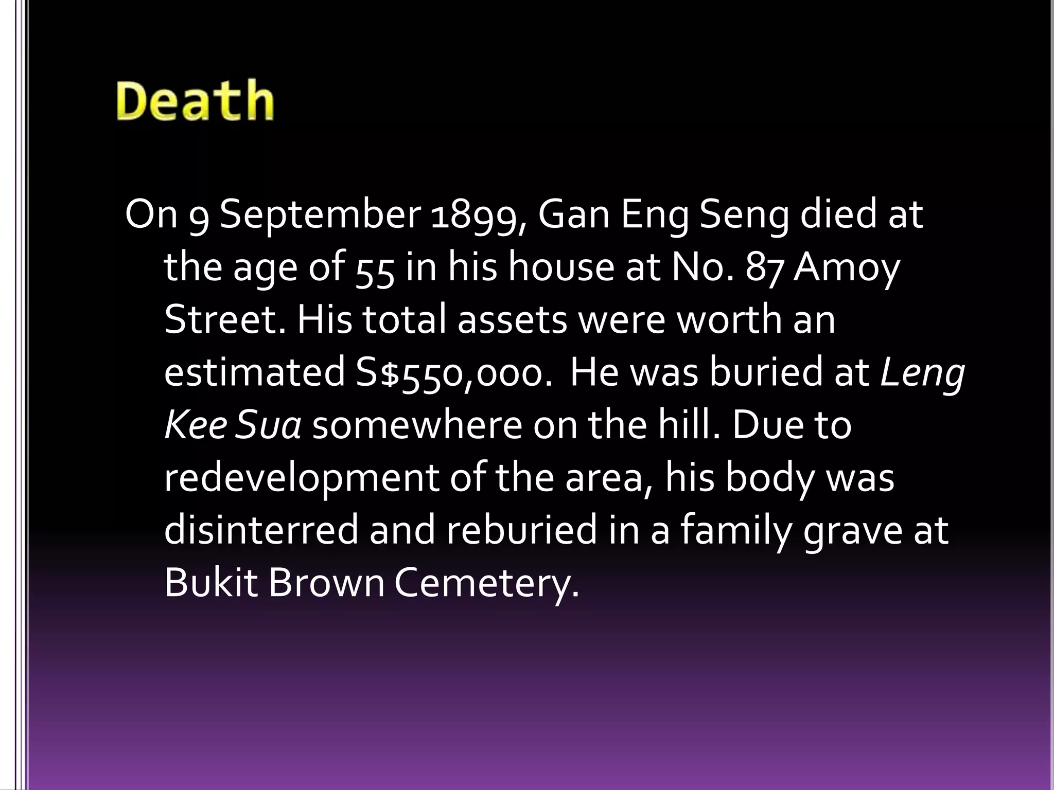DeathOn 9 September 1899, Gan Eng Seng died at the age of 55 in his house at No. 87 Amoy Street. His total assets were worth an estimated S$550,000. He was buried at LengKeeSua somewhere on the hill. Due to redevelopment of the area, his body was disinterred and reburied in a family grave at Bukit Brown Cemetery.