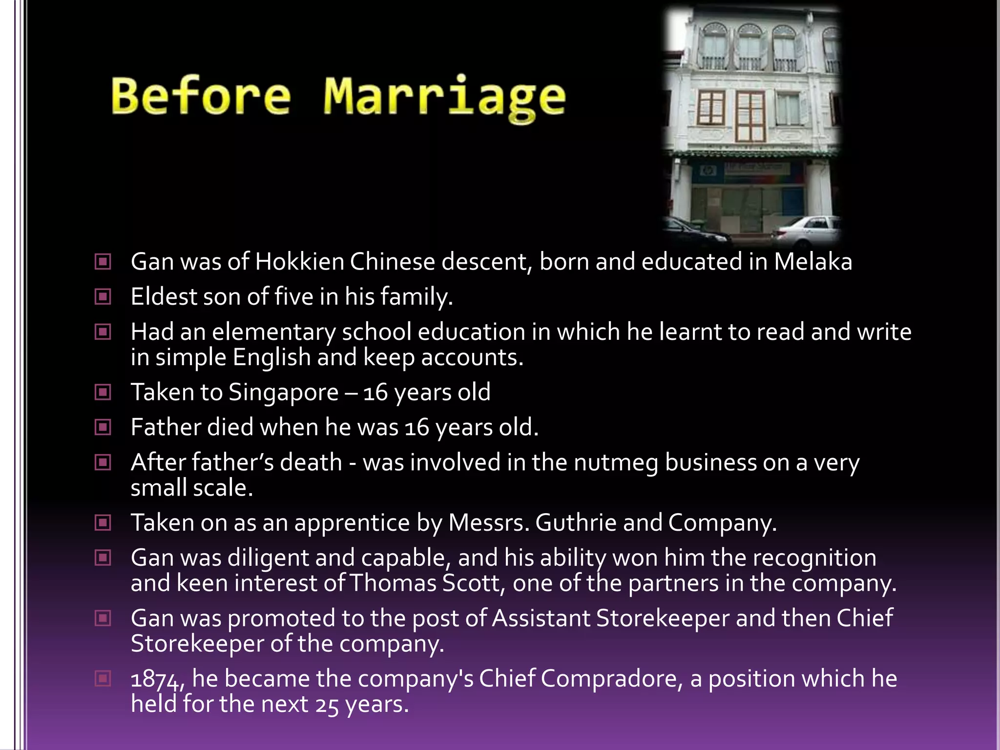 Before Marriage Gan was of Hokkien Chinese descent, born and educated in MelakaEldest son of five in his family. Had an elementary school education in which he learnt to read and write in simple English and keep accounts.Taken to Singapore – 16 years oldFather died when he was 16 years old.After father’s death - was involved in the nutmeg business on a very small scale.Taken on as an apprentice by Messrs. Guthrie and Company. Gan was diligent and capable, and his ability won him the recognition and keen interest of Thomas Scott, one of the partners in the company. Gan was promoted to the post of Assistant Storekeeper and then Chief Storekeeper of the company. 1874, he became the company's Chief Compradore, a position which he held for the next 25 years. 