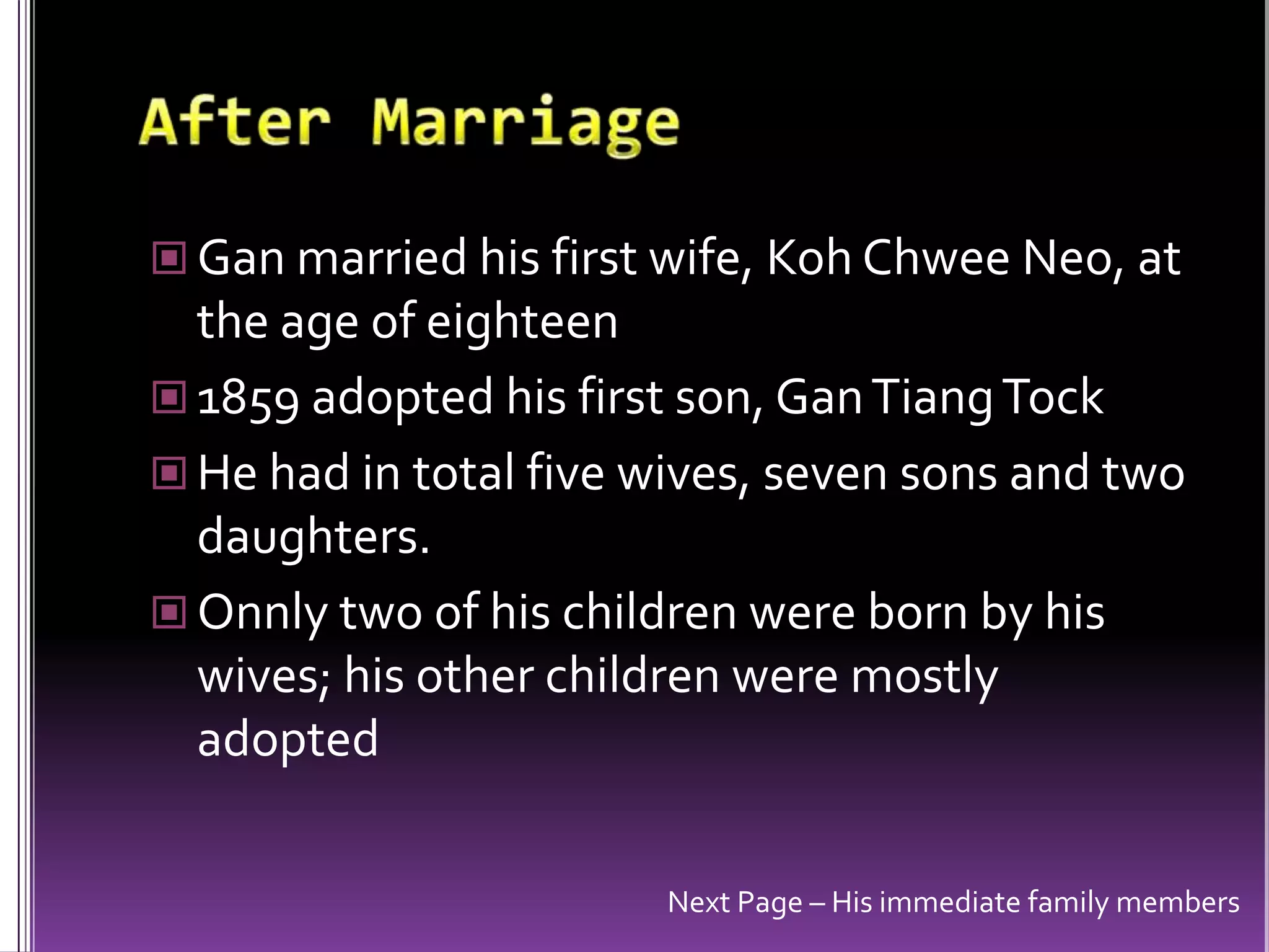 After MarriageGan married his first wife, KohChwee Neo, at the age of eighteen1859 adopted his first son, GanTiangTockHe had in total five wives, seven sons and two daughters. Onnly two of his children were born by his wives; his other children were mostly adoptedNext Page – His immediate family members