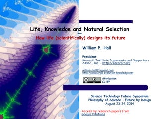 Life, Knowledge and Natural Selection 
― 
How life (scientifically) designs its future 
William P. Hall 
President 
Kororoit Institute Proponents and Supporters 
Assoc., Inc. - http://kororoit.org 
william-hall@bigpond.com 
http://www.orgs-evolution-knowledge.net 
Attribution 
CC BY 
Science Technology Future Symposium 
Philosophy of Science – Future by Design 
August 23-24, 2014 
Access my research papers from 
Google Citations 
 