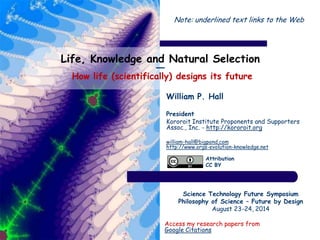 Life, Knowledge and Natural Selection
―
How life (scientifically) designs its future
William P. Hall
President
Kororoit Institute Proponents and Supporters
Assoc., Inc. - http://kororoit.org
william-hall@bigpond.com
http://www.orgs-evolution-knowledge.net
Science Technology Future Symposium
Philosophy of Science – Future by Design
August 23-24, 2014
Access my research papers from
Google Citations
Attribution
CC BY
Note: underlined text links to the Web
 