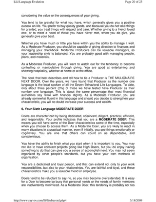 LLI Language Evalution                                                              Page 20 of 23



     considering the value or the consequences of your giving.

     You tend to be grateful for what you have, which generally gives you a positive
     outlook on life. You prefer to buy quality goods, and because you do not take things
     for granted, you treat things with respect and care. Whether giving to a friend, loved
     one, or to meet a need of those you have never met, when you do give, you
     generally give your best.

     Whether you have much or little you have within you the ability to manage it well.
     As a Moderate Producer, you should be capable of giving direction to finances and
     managing your checkbook. Moderate Producers can be valuable managers, as
     your leadership style is balanced. You are probably good with managing people,
     plans, and materials.

     As a Moderate Producer, you will want to watch out for the tendency to become
     controlling or manipulative through giving. You are good at entertaining and
     showing hospitality, whether at home or at the office.

     The book that best describes and tell how to be a Producer is THE MILLIONAIRE
     NEXT DOOR. Over the years, we have found that Producer as the number one
     language is the least spoken of all the Seven Behavioral Life Languages. To date,
     only about three percent (3%) of those we have tested have Producer as their
     number one language. This is about the same percentage that most financial
     authorities say retire with financial dignity. As a Moderate Producer, you are
     already somewhat fluent in this language and should you decide to strengthen your
     characteristic, you will no doubt increase your success and wealth.

     6. Your Sixth Language MODERATE DOER

     Doers are characterized by being dedicated, observant, diligent, practical, efficient,
     and responsible. Your profile indicates that you are a MODERATE DOER. This
     means you will have some of the Doer characteristics some of the time, especially
     when you choose to access them. As a Moderate Doer, you are likely to react in
     many situations in a practical manner, even if initially, you see things emotionally or
     cognitively. You are one that others can count on as dependable, and
     conscientious.

     You have the ability to finish what you start when it is important to you. You may
     not like to have constant projects going like High Doers, but you do enjoy having
     something to do that can give you a sense of accomplishment. You may not seem
     organized by other people's standards, but you have your own methods of
     organization.

     You are a dedicated and loyal person, and that can extend not only to your work
     responsibilities, but also to your relationships. You are faithful and loyal, and these
     characteristics make you a valuable friend or employee.

     Doers tend to be reluctant to say no, so you may become overextended. It is easy
     for a Doer to become so busy that personal needs or the needs of family members
     are inadvertently minimized. As a Moderate Doer, this tendency is probably not too



http://www.rayvos.com/lli/findrecord.php4                                               3/18/2009
 