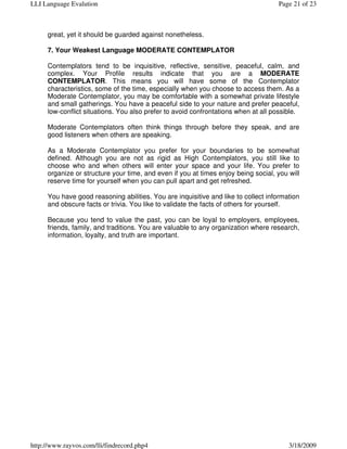 LLI Language Evalution                                                             Page 21 of 23



     great, yet it should be guarded against nonetheless.

     7. Your Weakest Language MODERATE CONTEMPLATOR

     Contemplators tend to be inquisitive, reflective, sensitive, peaceful, calm, and
     complex. Your Profile results indicate that you are a MODERATE
     CONTEMPLATOR. This means you will have some of the Contemplator
     characteristics, some of the time, especially when you choose to access them. As a
     Moderate Contemplator, you may be comfortable with a somewhat private lifestyle
     and small gatherings. You have a peaceful side to your nature and prefer peaceful,
     low-conflict situations. You also prefer to avoid confrontations when at all possible.

     Moderate Contemplators often think things through before they speak, and are
     good listeners when others are speaking.

     As a Moderate Contemplator you prefer for your boundaries to be somewhat
     defined. Although you are not as rigid as High Contemplators, you still like to
     choose who and when others will enter your space and your life. You prefer to
     organize or structure your time, and even if you at times enjoy being social, you will
     reserve time for yourself when you can pull apart and get refreshed.

     You have good reasoning abilities. You are inquisitive and like to collect information
     and obscure facts or trivia. You like to validate the facts of others for yourself.

     Because you tend to value the past, you can be loyal to employers, employees,
     friends, family, and traditions. You are valuable to any organization where research,
     information, loyalty, and truth are important.




http://www.rayvos.com/lli/findrecord.php4                                              3/18/2009
 